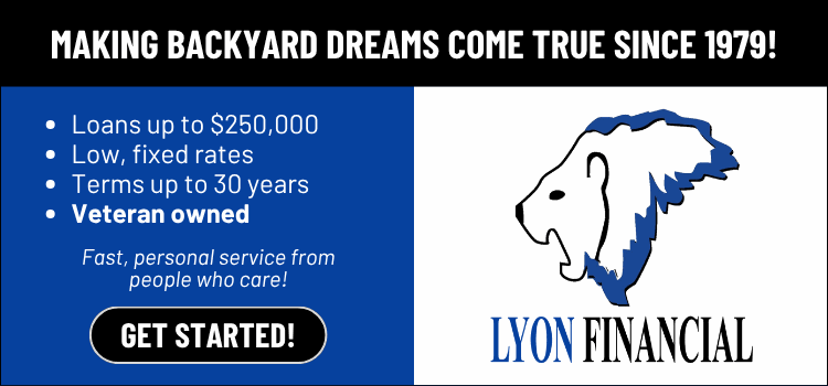 Lyon Financial — making backyard dreams come true since 1979. Loans up to $250,000, low fixed rates, terms up to 30 years, veteran owned. Get started.